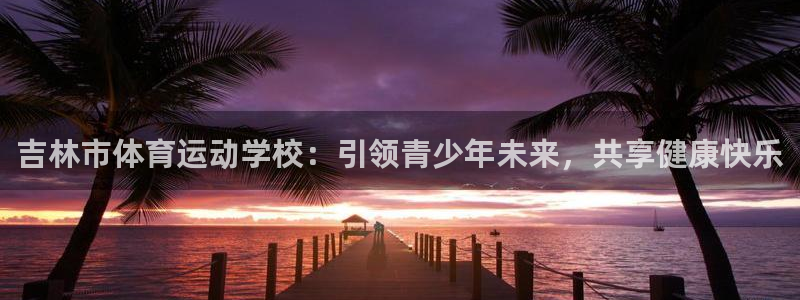 3377体育最害怕三个东西：吉林市体育运动学校：引领青少年未